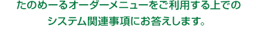 たのめーるオーダーメニューをご利用する上でのシステム関連事項にお答えします。