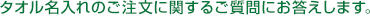 タオル名入れのご注文に関するご質問にお答えします。 タオル名入れのご注文に関するご質問にお答えします。